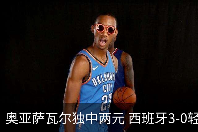 奥亚萨瓦尔独中两元 西班牙3-0轻取奥地利晋级16强