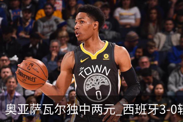 奥亚萨瓦尔独中两元 西班牙3-0轻取奥地利晋级16强
