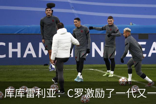 库库雷利亚：C罗激励了一代又一代的年轻人，和他对阵是一种荣幸
