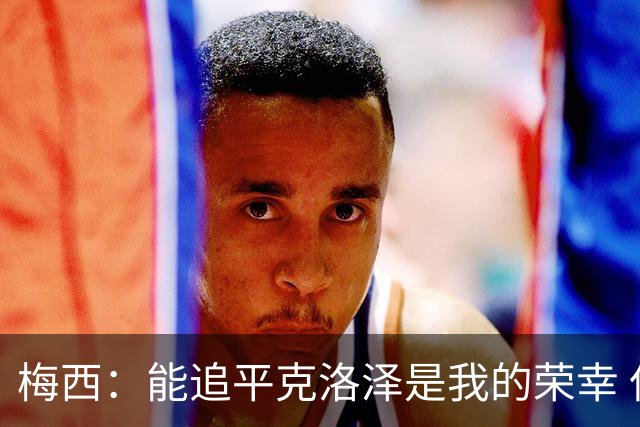 梅西：能追平克洛泽是我的荣幸 但这也只是一项统计数据