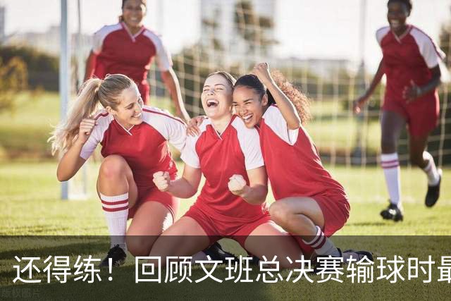 还得练！回顾文班总决赛输球时最后2分钟表现：基本全是打铁&失误