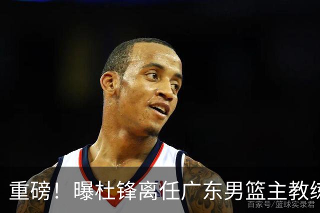 重磅！曝杜锋离任广东男篮主教练 媒体人猜测外教接任可能性较大